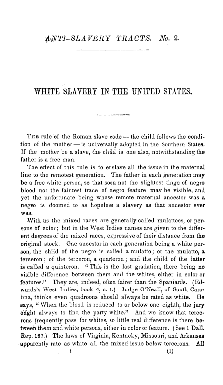 handle is hein.slavery/whitslvus0001 and id is 1 raw text is: 




4,YTI-SLAVERY TRACTS. No. 2.


     WHITE SLAVERY IN THE UNITED STATES.





  TnE rule of the Roman slave code -the child follows the condi-
tion of the mother -is universally adopted in the Southern States.
If the mother be a slave, the child is one also, notwithstanding the
father is a free man.
   The effect of this rule is to enslave all the issue in the maternal
line to the remotest generation. The father in each generation may
be a free white person, so that soon not the slightest tinge of negro
blood nor the faintest trace of negro feature may be visible, and
yet the unfortunate being whose remote maternal ancestor was a
negro is doomed to as hopeless a slavery as that ancestor ever
was.
   With us the mixed races are generally called mulattoes, or per-
sons of color; but in the West Indies names are given to the differ-
ent degrees of the mixed races, expressive of their distance from the
original stock. One ancestor in each generation being a white per-
son, the child of the negro is called a mulatto; of the mulatto, a
terceron ; of the tereeron, a quarteron ; and the child of the latter
is called a quinteron. This is the last gradation, there being no
visible difference between them and the whites, either in color or
features. They are, indeed, often fairer than the Spaniards. (Ed-
wards's West Indies, book 4, c. 1.) Judge O'Neall, of South Caro-
lina, thinks even quadroons should always be rated as white. He
says, When the blood is reduced to or below one eighth, the jury
6ught always to find the party white. And we know that terce-
rons frequently pass for whites, so little real difference is there be-
tween them and white persons, either in color or feature. (See 1 Dall.
Rep. 167.) The laws of Virginia, Kentucky, Missouri, and Arkansas
apparently rate as white all the mixed issue below tercerons. All
                 1                                (1)


