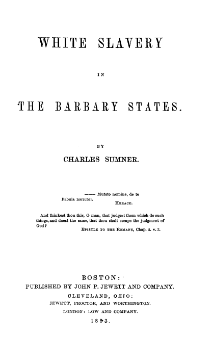 handle is hein.slavery/whslvbr0001 and id is 1 raw text is: 








      WHITE SLAVERY





                      IN






THE BARBARY STATES.







                      B Y


             CHARLES SUMNER.






                   -- Mutato nomine, de te
            Fabula nanatur.
                           HORACE.

      And thinkest thou this, 0 man, that judget them which do such
      things, and doest the same, that thou shalt escape the judgment of
      God ?
                  EPISTLE TO THE ROMANS, Chap. ii. v. 3.









                  BOSTON:

  PUBLISHED  BY JOHN P. JEWETT AND COMPANY.

              CLEVELAND,   OHIO:
         JEWETT, PROCTOR, AND WORTHINGTON.

             LONDON: LOW AND COMPANY.

                     1 8 't3.



