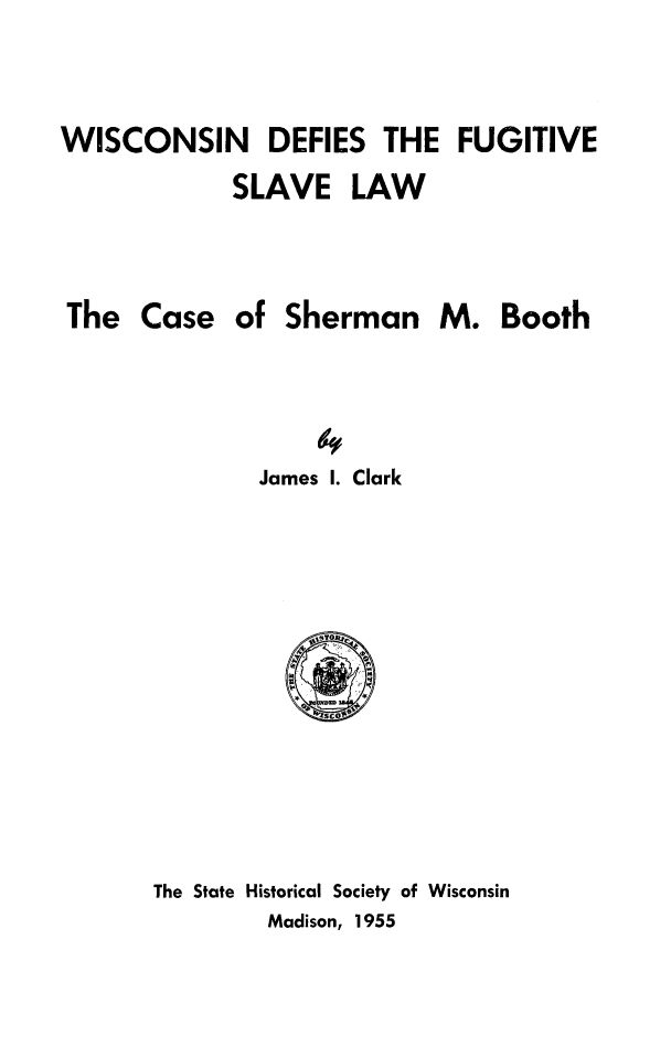 handle is hein.slavery/wiscdef0001 and id is 1 raw text is: 


WISCONSIN DEFIES THE FUGITIVE
            SLAVE LAW



The Case of Sherman M. Booth




              James 1. Clark


The State Historical Society of Wisconsin
        Madison, 1955


