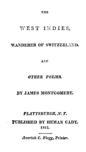 handle is hein.slavery/wiwastz0001 and id is 1 raw text is: 
TUBl


WEST


I N D I E S,


WANDERER OF SWITZERLANID






      OTHER POE.7 I


  BY JAMES MONTGOMERY



     PLAITTSBURGI[, V. Y.

PUBLISLED BY HEMA N CADY,
           .812.

     J!A-ariah LI..Fla$$, Prink~to-


