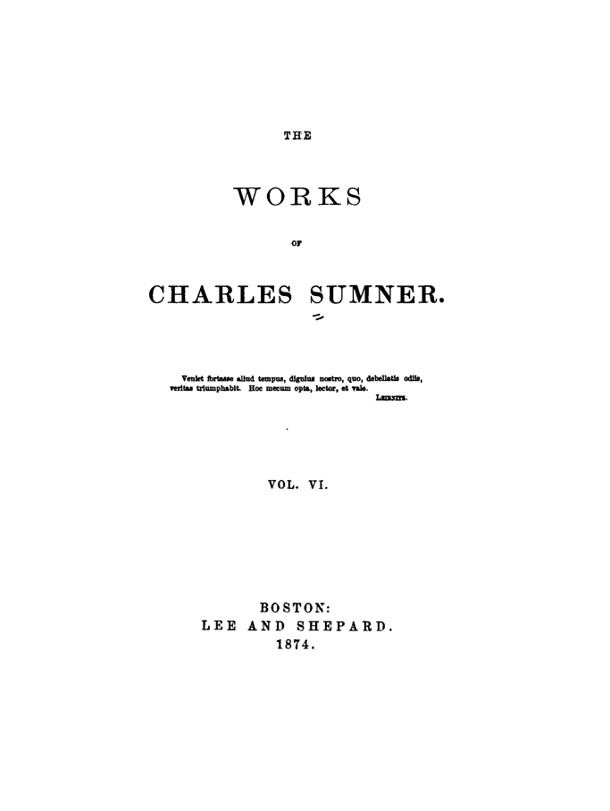 handle is hein.slavery/wkchsum0006 and id is 1 raw text is: 







THE


           WORKS


                   OF



CHARLES SUMNER.


  Veiift fbrtsue allud tempus, digalu nostro, quo, debeflatis odlio,
veritas triumphabit. Hoe mecum opts, lector, et val.





             VOL. VI.







             BOSTON:
    LEE AND SHEPARD.
              1874.


