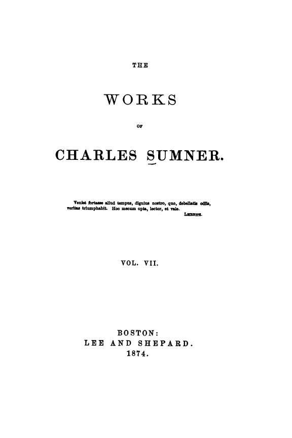 handle is hein.slavery/wkchsum0007 and id is 1 raw text is: 






THE


           WORKS


                   OF



CHARLES SUMNER.


  Venlet fbrte  allud tempus, dignius nostro, que, debellatle odils,
veritas triumphabit. Hoo moum opts, lector, at Vale.
                           Lm s.





            VOL.  VII.








            BOSTON:
    LEE   AND   SHEPARD.
              1874.


