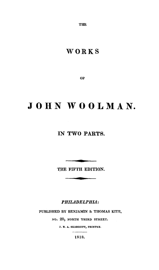 handle is hein.slavery/wkjwool0001 and id is 1 raw text is: 




THE


            WORKS





                OF






JOHN WOOLMAN.


      IN TWO PARTS.







      THE FIFTH EDITION.






      PHILADELPHIAt:

PUBLISHED BY BENJAMIN & THOMAS KITE,

    NO. 20, NORTH THIRD STREET.
      J. It. A. SKERRETT, PRINTE .

           1818.


