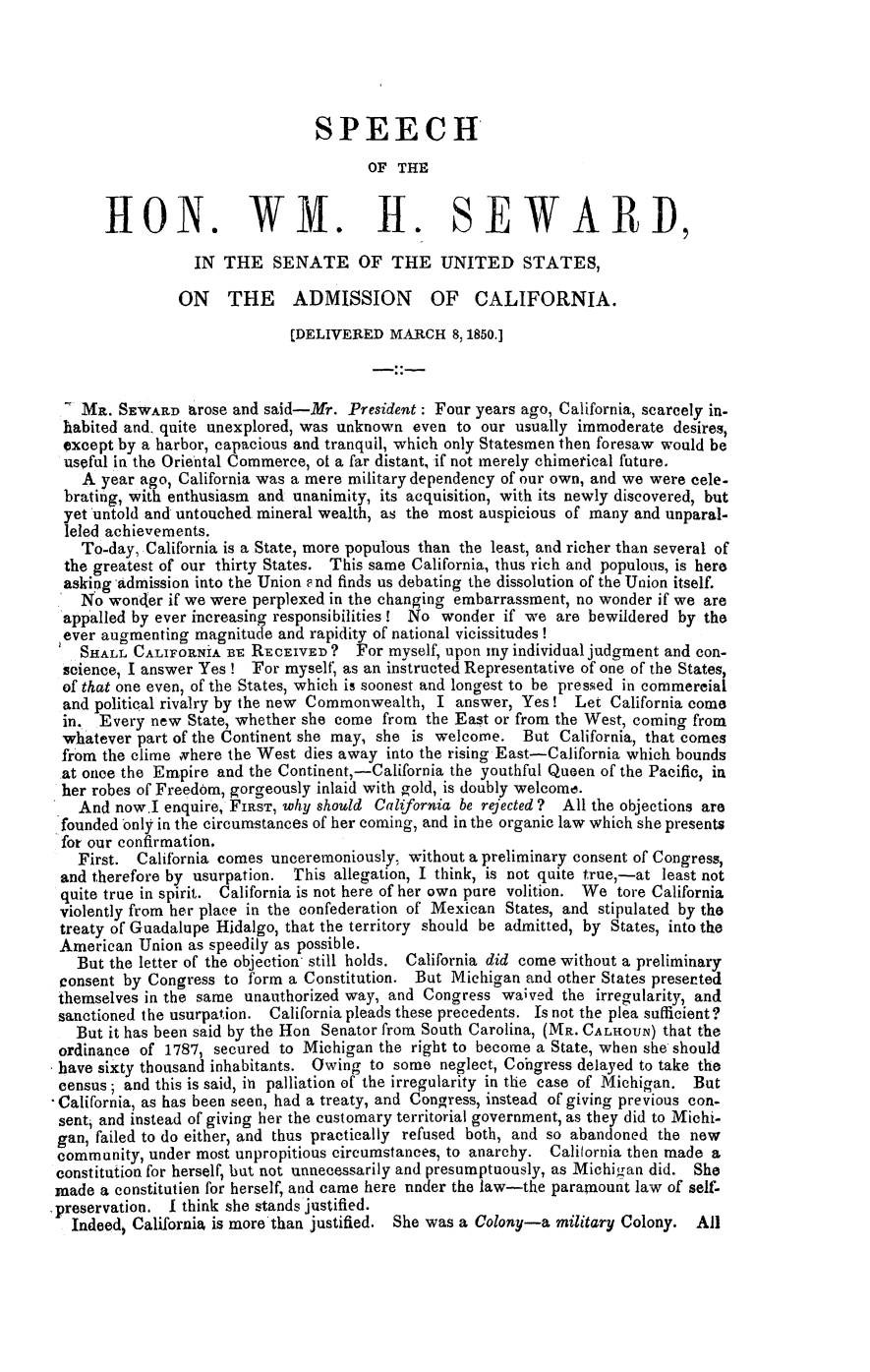 handle is hein.slavery/wmseadca0001 and id is 1 raw text is: 





                                SPEECH
                                       OF THE


      HON. WVI. H. SE WAR I),

                 IN  THE   SENATE OF THE UNITED STATES,

               ON THE ADMISSION OF CALIFORNIA.

                             [DELIVERED  MARCH   8,1850.]



   MR.  SEWARD   arose and said-Mr. President: Four years ago, California, scarcely in-
 habited and. quite unexplored, was unknown even  to our usually immoderate desires,
 except by a harbor, capacious and tranquil, which only Statesmen then foresaw would be
 useful in the Oriental Commerce, of a far distant, if not merely chimerical future.
   A  year ago, California was a mere military dependency of our own, and we were cele-
 brating, with enthusiasm and unanimity, its acquisition, with its newly discovered, but
 yet untold and untouched mineral wealth, as the most auspicious of many and unparal-
 leled achievements.
   To-day, California is a State, more populous than the least, and richer than several of
 the greatest of our thirty States. This same California, thus rich and populous, is here
 asking admission into the Union e nd finds us debating the dissolution of the Union itself.
   No  wonder if we were perplexed in the changing embarrassment, no wonder if we are
 appalled by ever increasing responsibilities! No wonder if we are bewildered by the
 ever augmenting magnitude  and rapidity of national vicissitudes!
   SHALL  CALIFORNIA BE RECEIVED?    For myself, upon imy individual judgment and con-
 science, I answer Yes ! Tor myself, as an instructed Representative of one of the States,
 of that one even, of the States, which is soonest and longest to be pressed in commereial
 and political rivalry by the new Commonwealth, I answer, Yes!  Let  California come
 in. Every  new State, whether she come from  the East or from the West, coming from
 whatever part of the Continent she may, she is welcome.  But California, that comes
 from the clime where the West dies away into the rising East-California which bounds
 at once the Empire and the Continent,-California the youthful Queen of the Pacific, in
 her robes of Freedom, gorgeously inlaid with gold, is doubly welcome.
   And now.I  enquire, FIRsT, why should California be rejected ? All the objections are
 founded only in the circumstances of her coming, and in the organic law which she presents
 for our confirmation.
   First. California comes unceremoniously, without a preliminary consent of Congress,
 and therefore by usurpation. This allegation, I think, is not quite true,-at least not
 quite true in spirit. California is not here of her own pure volition. We tore California
 violently from her place in the confederation of Mexican States, and stipulated by the
 treaty of Guadalupe Hidalgo, that the territory should be admitted, by States, into the
 American Union as speedily as possible.
   But the letter of the objection still holds. California did come without a preliminary
 consent by Congress to form a Constitution. But Michigan and other States presented
 themselves in the same unauthorized way, and Congress waived  the irregularity, and
 sanctioned the usurpation. California pleads these precedents. Is not the plea sufficient?
   But it has been said by the Hon Senator from South Carolina, (MR. CALHOUN) that the
ordinance  of 1787, secured to Michigan the right to become a State, when she should
have sixty thousand inhabitants. Owing to some  neglect, Cohgress delayed to take the
census;  and this is said, itn palliation of the irregularity in the case of Michigan. But
California, as has been seen, had a treaty, and Congress, instead of giving previous con-
sent, and instead of giving her the customary territorial government, as they did to Michi-
gan, failed to do either, and thus practically refused both, and so abandoned the new
community,  under most unpropitious circumstances, to anarchy. Calilornia then made a
constitution for herself, but not unnecessarily and presumptuously, as Michigan did. She
made  a constitution for herself and came here nuder the law-the paramount law of self-
preservation. I think she stands justified.
  Indeed, California is more'than justified. She was a Colony-a military Colony. All


