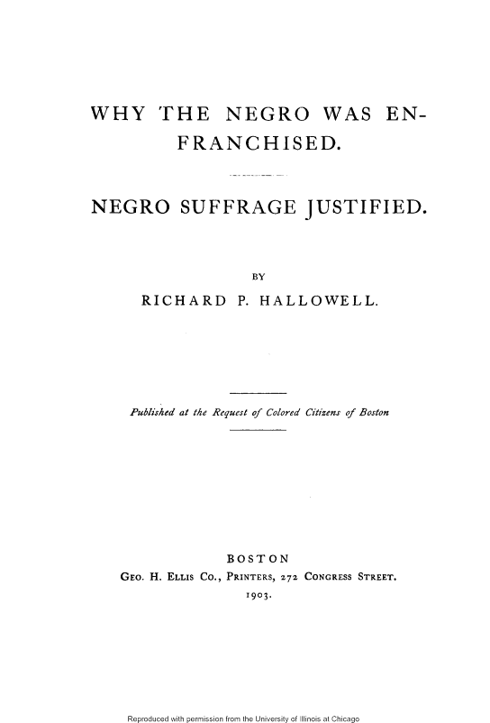 handle is hein.slavery/wngwefn0001 and id is 1 raw text is: 








WHY THE NEGRO WAS EN-

           FRANCHISED.




NEGRO SUFFRAGE JUSTIFIED.




                     BY

       RICHARD P. HALLOWELL.


Published at the Request of Colored Citizens of Boston











              BOSTON
GEO. H. ELLIS Co., PRINTERS, 272 CONGRESS STREET.
                1903.


Reproduced with permission from the University of Illinois at Chicago


