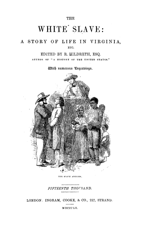 handle is hein.slavery/wsmfss0001 and id is 1 raw text is: 



THE


       WHITE SLAVE:


A  STORY OF LIFE IN VIRGINIA,
                   ETC.

        EDITED BY R. HILDR{ETH, ESQ.
     AUTHOR OF A HISTORY OF THE UNITED STATES.


Mitb numcrous  Enqrabinqs.


TEE sraVE AUCTON.


         FIFTEENTH THOUSAND.


LONDON: INGRAM, COOKE, & CO., 227, STRAND.

               MDCCCLTI.


