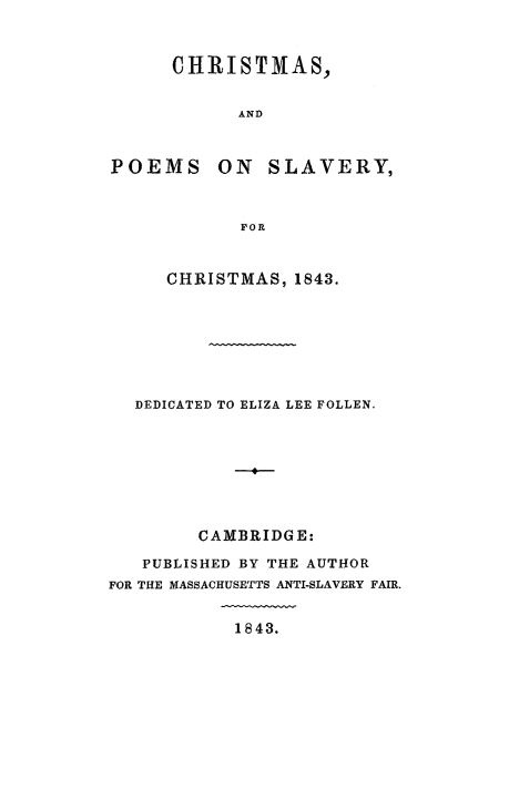 handle is hein.slavery/xmasslv0001 and id is 1 raw text is: 


      CHRISTMAS,


            AND



POEMS ON SLAVERY,



            FOR


     CHRISTMAS, 1843.







  DEDICATED TO ELIZA LEE FOLLEN.








        CAMBRIDGE:

   PUBLISHED BY THE AUTHOR
FOR THE MASSACHUSETTS ANTI-SLAVERY FAIR.


            1843.


