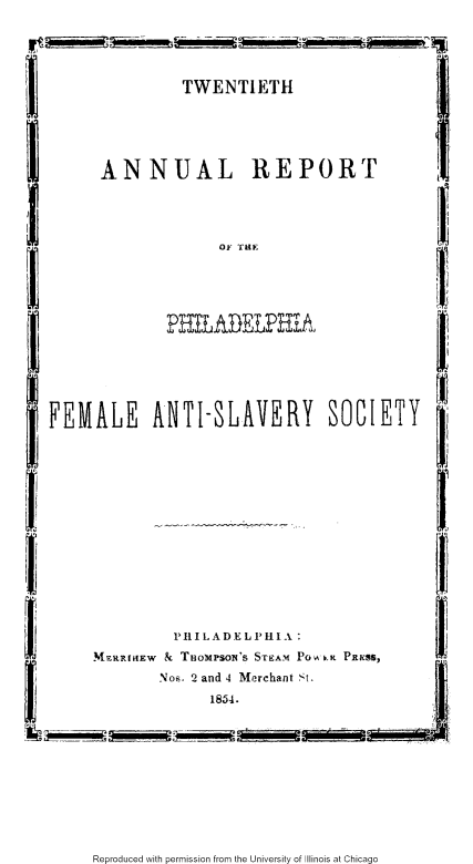 handle is hein.slavery/xxarpfas0001 and id is 1 raw text is: 




TWENTIETH


ANNUAL REPORT


OF THE


PHILADELPHiA


FEMALE ANTI-SLAVERY SOCIETY


         Pil LAD EL 'ILA :
M7aRIIEW & THoMPSON'S STEAM Po A b    PRXSS,
       Nos. 2 and 4 Merchant St.
             1854.


Reproduced with permission from the University of Illinois at Chicago


