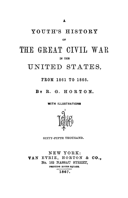 handle is hein.slavery/yohcivw0001 and id is 1 raw text is: A

YOUTH'S

HISTORY

THE GREAT CIVIL WAR
UNITED STATES,

FROM 1861 TO 1865.
Br B. G. HORTON.
WITH ILLUSTRATIONS
SIXTY-FIFTH THOUSAND.

NEW YORK:
VAN EVRIE, HORTON & CO.,
No. 162 NASSAU STREET,
PRINTING HOUBB BQUARL
1867.


