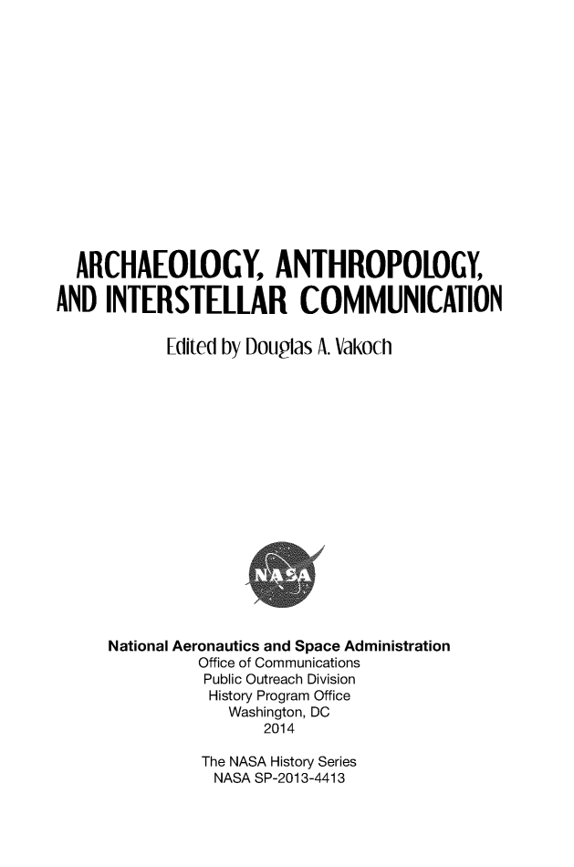 handle is hein.space/aaintcomm0001 and id is 1 raw text is: 















  ARCHAEOLOGY, ANTHROPOLOGY,

AND  INTERSTELLAR COMMUNICATION


            Edited by Douglas A. Vakoch


















     National Aeronautics and Space Administration
               Office of Communications
               Public Outreach Division
               History Program Office
                  Washington, DC
                      2014

               The NASA History Series
                 NASA SP-2013-4413


