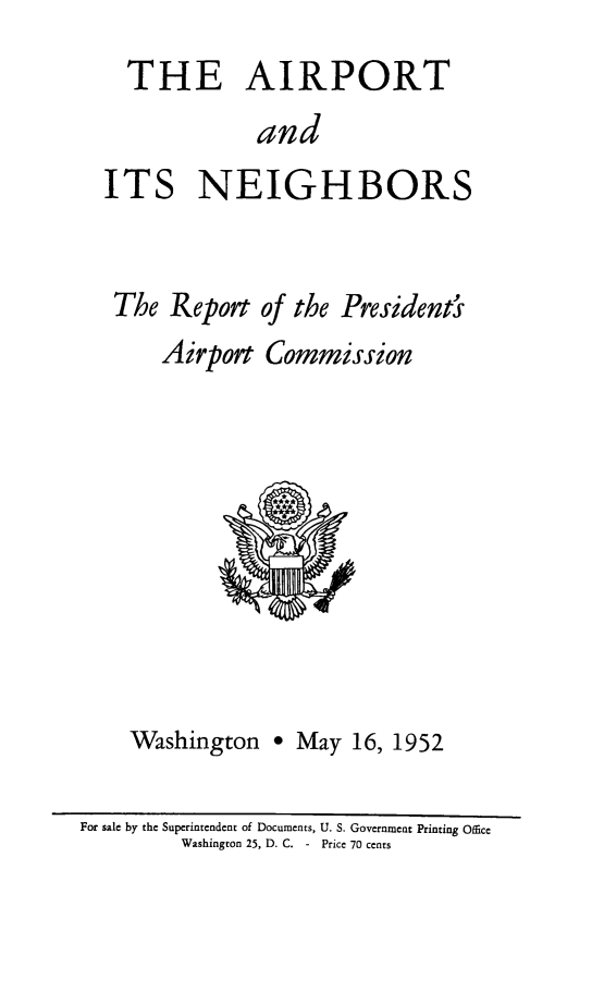 handle is hein.space/aaintr0001 and id is 1 raw text is: 
  THE AIRPORT
             and
ITS NEIGHBORS


The  Report of the President'
    Airport  Commission


Washington


* May  16, 1952


For sale by the Superintendent of Documents, U. S. Government Printing Office
         Washington 25, D. C. - Price 70 cents


