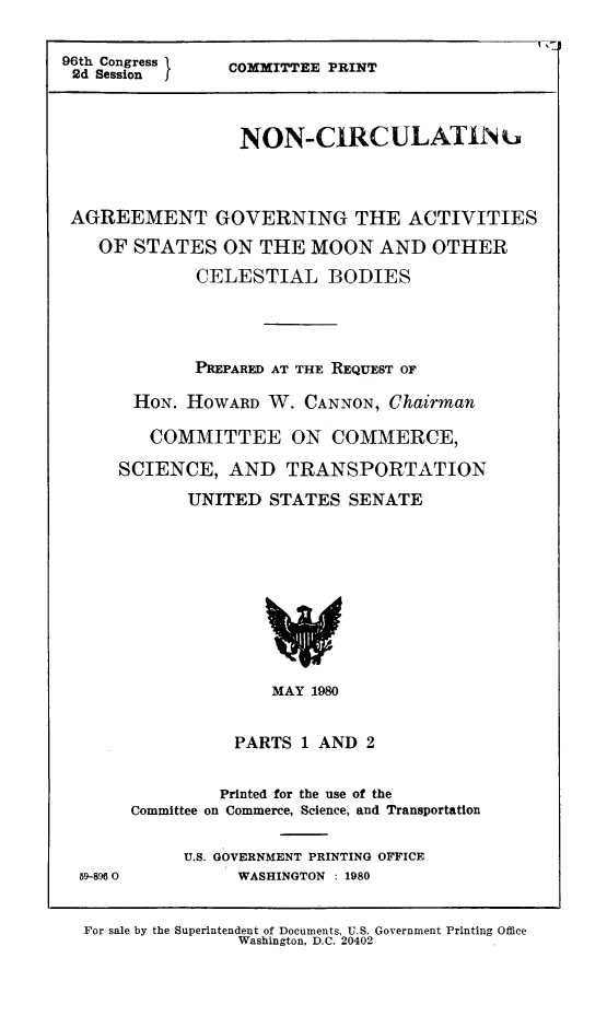 handle is hein.space/agstmoon0001 and id is 1 raw text is: 96th Congress  COMMITTEE PRINT
2d Session I
NON-CIRCULATIN.
AGREEMENT GOVERNING THE ACTIVITIES
OF STATES ON THE MOON AND OTHER
CELESTIAL BODIES
PREPARED AT THE REQUEST OF
HON. HOWARD W. CANNON, Chairman
COMMITTEE ON COMMERCE,
SCIENCE, AND TRANSPORTATION
UNITED STATES SENATE

MAY 1980
PARTS 1 AND 2

59-896 0

Printed for the use of the
Committee on Commerce, Science, and Transportation
U.S. GOVERNMENT PRINTING OFFICE
WASHINGTON : 1980

For sale by the Superintendent of Documents, U.S. Government Printing Office
Washington, D.C. 20402


