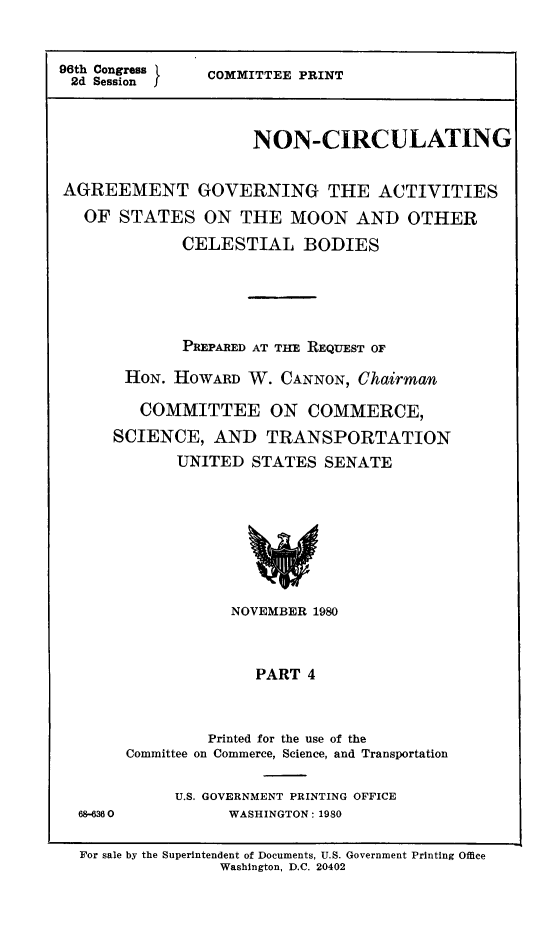handle is hein.space/agstmoon0003 and id is 1 raw text is: 96th Congress
2d Session I

COMMITTEE PRINT

NON-CIRCULATING
AGREEMENT GOVERNING THE ACTIVITIES
OF STATES ON THE MOON AND OTHER
CELESTIAL BODIES
PREPARED AT THE REQUEST OF
HON. HOWARD W. CANNON, Chairman
COMMITTEE ON COMMERCE,
SCIENCE, AND TRANSPORTATION
UNITED STATES SENATE

NOVEMBER 1980
PART 4
Printed for the use of the
Committee on Commerce, Science, and Transportation

68-6360

U.S. GOVERNMENT PRINTING OFFICE
WASHINGTON: 1980

For sale by the Superintendent of Documents, U.S. Government Printing Office
Washington, D.C. 20402


