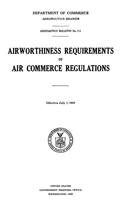 handle is hein.space/ahsrmsarcc0001 and id is 1 raw text is: 


          DEPARTMENT OF COMMERCE

              AERONAUTICS BRANCH



              AERONAUTICS BULLETIN No. 7-A






AIRWORTHINESS REQUIREMENTS

                     OF


  AIR   COMMERCE REGULATIONS










                Effective July 1, 1929









                   op Co
















                 UNITED STATES
             GOVERNMENT PRINTING OFFICE
                WASHINGTON : 1929



