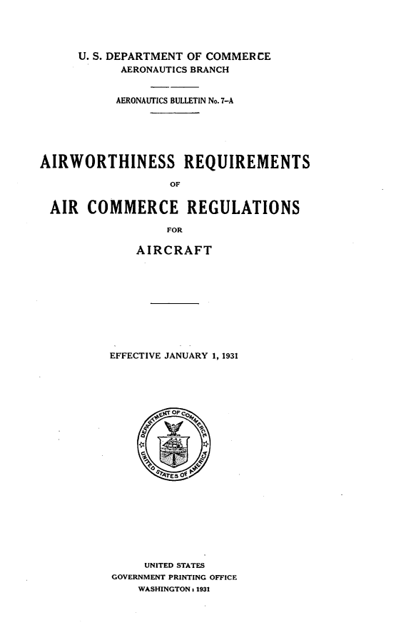 handle is hein.space/airinss0001 and id is 1 raw text is: U. S. DEPARTMENT OF COMMER CE
AERONAUTICS BRANCH
AERONAUTICS BULLETIN No. 7-A
AIRWORTHINESS REQUIREMENTS
OF
AIR COMMERCE REGULATIONS
FOR

AIRCRAFT
EFFECTIVE JANUARY 1, 1931
O Tr OP
UNITED STATES
GOVERNMENT PRINTING OFFICE
WASHINGTON : 1931


