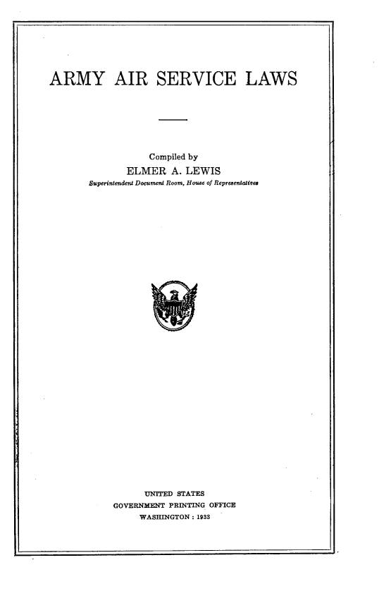 handle is hein.space/amysvlw0001 and id is 1 raw text is: ARMY AIR SERVICE LAWS
Compiled by
ELMER A. LEWIS
Superintendent Document Room, House of Representatives
UNITED STATES
GOVERNMENT PRINTING OFFICE
WASHINGTON : 1933


