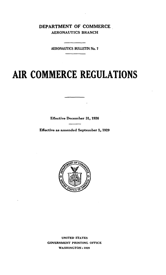 handle is hein.space/arccrsefv0001 and id is 1 raw text is: 





          DEPARTMENT OF COMMERCE
               AERONAUTICS BRANCH



               AERONAUTICS BULLETIN No. 7






AIR COMMERCE REGULATIONS










               Effective December 31, 1926


          Effective as amended September 1, 1929














                     6S?ES O












                   UNITED STATES
             GOVERNMENT PRINTING OFFICE
                  WASHINGTON :1929


