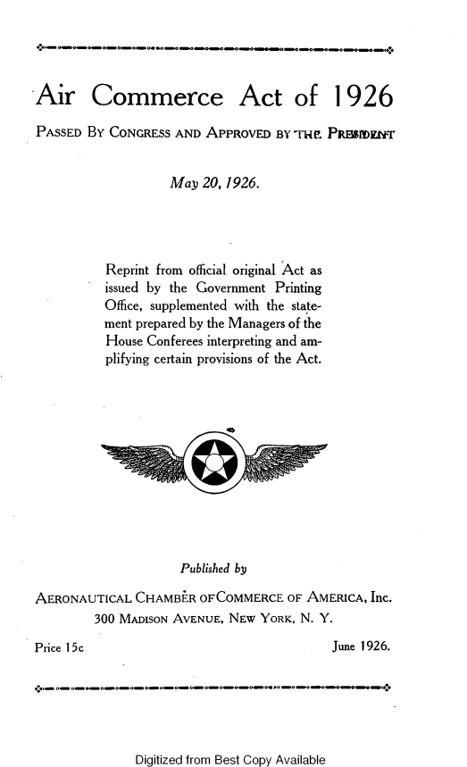 handle is hein.space/arceato0001 and id is 1 raw text is: 




Air Commerce Act of 1926

PASSED  BY CONGRESS AND APPROVED   BY T-rIE PREErIDzI'kT


                   May  20, 1926.




          Reprint from official original Act as
          issued by the Government Printing
          Office, supplemented with the state-
          ment prepared by the Managers of the
          House Conferees interpreting and am-
          plifying certain provisions of the Act.












                     Published by

AERONAUTICAL  CHAMBER   OFCOMMERCE  OF AMERICA, Inc.
         300 MADISON AVENUE, NEW YORK, N. Y.

Price 15c                                  June 1926.


Digitized from Best Copy Available


