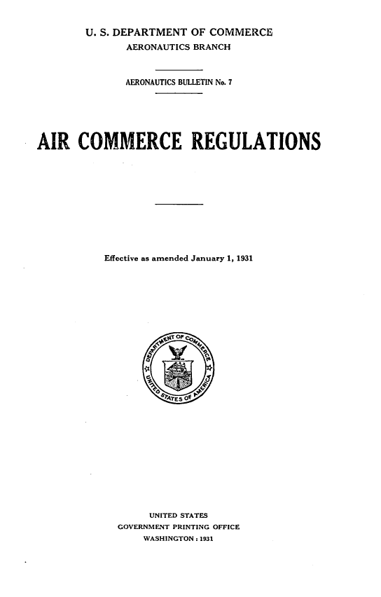 handle is hein.space/aricmm0001 and id is 1 raw text is: U. S. DEPARTMENT OF COMMERCE
AERONAUTICS BRANCH
AERONAUTICS BULLETIN No. 7
AIR COMMERCE REGULATIONS
Effective as amended January 1, 1931
UNITED STATES
GOVERNMENT PRINTING OFFICE
WASHINGTON : 1931


