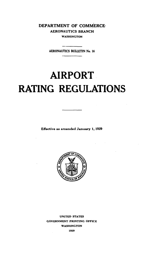 handle is hein.space/arptrgrgns0001 and id is 1 raw text is: 






        DEPARTMENT  OF COMMERCE,
            AERONAUTICS BRANCH
                WASHINGTON



           AERONAUTICS BULLETIN No.16







           AIRPORT



RATING REGULATIONS











        Effective as amended January 1, 1929









                 4      '4
















               UNITED STATES
          GOVERNMENT PRINTING OFFICE
                WASHINGTON
                   1929



