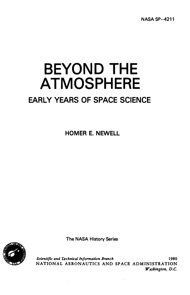handle is hein.space/bydteatsp0001 and id is 1 raw text is: 


NASA SP-4211


    BEYOND THE


    ATMOSPHERE

EARLY  YEARS  OF SPACE   SCIENCE





          HOMER E. NEWELL



















          The NASA History Series



  Scientific and Technical Information Branch  1980
  NATIONAL AERONAUTICS AND SPACE ADMINISTRATION
                               Washington, D.C.


