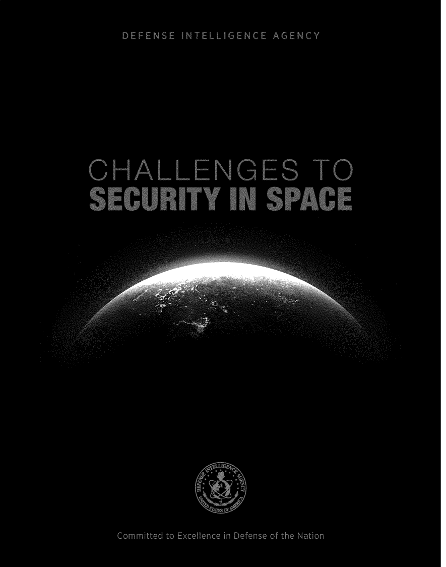 handle is hein.space/chlscspc0001 and id is 1 raw text is: 


















      DEFENSE INTELLIGENCE AGENC' 'f









































































  CHALLENGES TO















  SECURITY IN SPACE








           . . . . . ...








           .... .... . . . . . .... . .. . . .










       . . . .. . .
       . . ... . ..
















  A-M




                         . . . ..... . . .


             . . . . .....






. . . . . . . . . ..... .....












































































































     Committed to Excellence in Defense of the Nation



