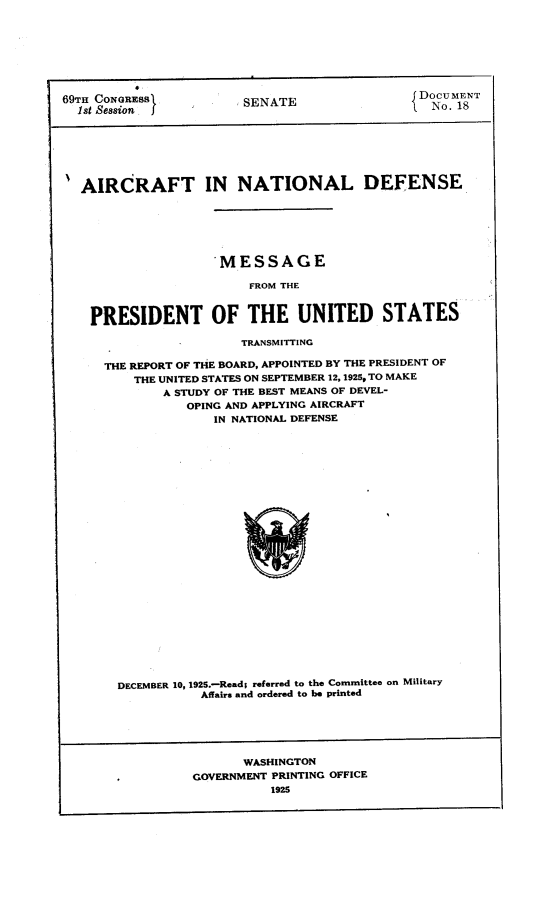 handle is hein.space/cnamg0001 and id is 1 raw text is: 








69TH CONGRESS           SENATE                DNo. 18








AIRCRAFT IN NATIONAL DEFENSE






                     MESSAGE

                        FROM THE



    PRESIDENT OF THE UNITED STATES

                       TRANSMITTING

     THE REPORT OF THE BOARD, APPOINTED BY THE PRESIDENT OF
         THE UNITED STATES ON SEPTEMBER 12,1925, TO MAKE
             A STUDY OF THE BEST MEANS OF DEVEL-
                OPING AND APPLYING AIRCRAFT
                    IN NATIONAL DEFENSE


DECEMBER 10, 1925.-Read; referred to the Committee on Military
           Affairs and ordered to be printed


       WASHINGTON
GOVERNMENT PRINTING OFFICE


