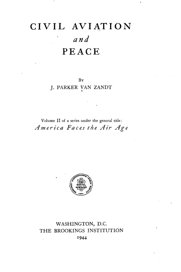 handle is hein.space/cvlavp0001 and id is 1 raw text is: 



CIVIL AVIATION

           and

        PEACE


            By
    J. PARKER VAN ZANDT




  Volume II of a series under the general tide:
America Faces the Air Age


    WASHINGTON, D.C.
THE BROOKINGS INSTITUTION
          '944


