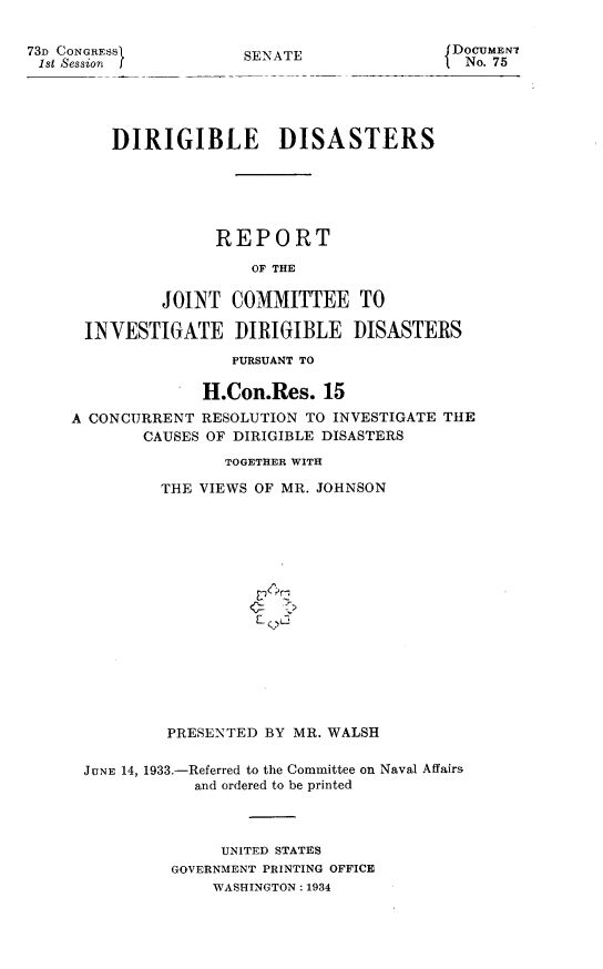 handle is hein.space/dirdiss0001 and id is 1 raw text is: 73D CONGRESSI
1st ,Session i

SENATE

fDOCUMENT
{ No. 75

DIRIGIBLE DISASTERS
REPORT
OF THE
JOINT COMMITTEE TO
INVESTIGATE DIRIGIBLE DISASTERS
PURSUANT TO
H.Con.Res. 15
A CONCURRENT RESOLUTION TO INVESTIGATE THE
CAUSES OF DIRIGIBLE DISASTERS
TOGETHER WITH
THE VIEWS OF MR. JOHNSON
PRESENTED BY MR. WALSH
JUNE 14, 1933.-Referred to the Committee on Naval Affairs
and ordered to be printed
UNITED STATES
GOVERNMENT PRINTING OFFICE
WASHINGTON : 1934


