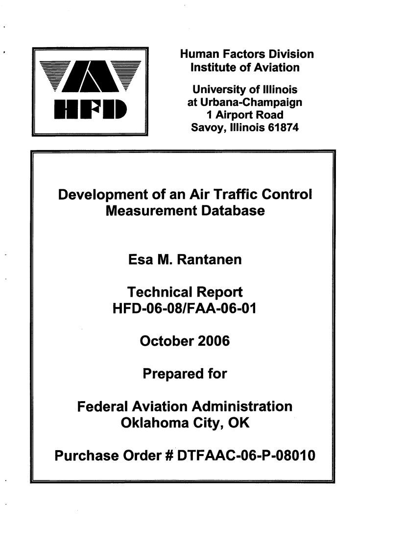 handle is hein.space/dvptoar0001 and id is 1 raw text is: 

                  Human Factors Division
        -_ i       Institute of Aviation
                   University of Illinois
                   at Urbana-Champaign
U   WED              1 Airport Road
                   Savoy, Illinois 61874



 Development  of an Air Traffic Control
       Measurement   Database


          Esa  M. Rantanen

          Technical Report
        HFD-06-08/FAA-06-01

            October 2006

            Prepared  for

   Federal Aviation Administration
         Oklahoma   City, OK

Purchase  Order # DTFAAC-06-P-08010


