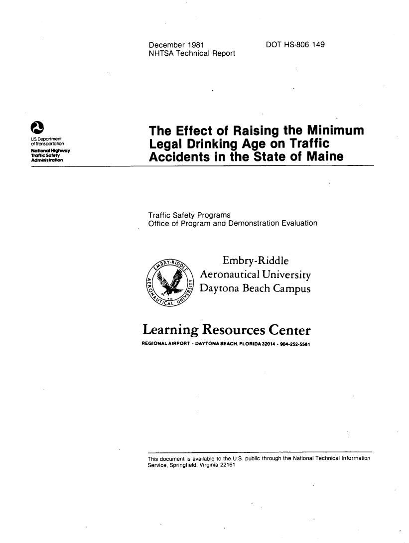 handle is hein.space/efcoras0001 and id is 1 raw text is: 



December 1981
NHTSA  Technical Report


Q
U5Department
of Transporation
National H~way
Traffic Safety
Admnihfrafon


DOT HS-806 149


The Effect of Raising the Minimum
Legal Drinking Age on Traffic
Accidents in the State of Maine


Traffic Safety Programs
Office of Program and Demonstration Evaluation


      Embry-Riddle
Aeronautical   University
Daytona   Beach   Campus


Learning Resources Center
REGIONAL AIRPORT - DAYTONA BEACH, FLORIDA 32014 - 904-252-5561


This document is available to the U.S. public through the National Technical Information
Service, Springfield, Virginia 22161


0 `P  D
m %2


