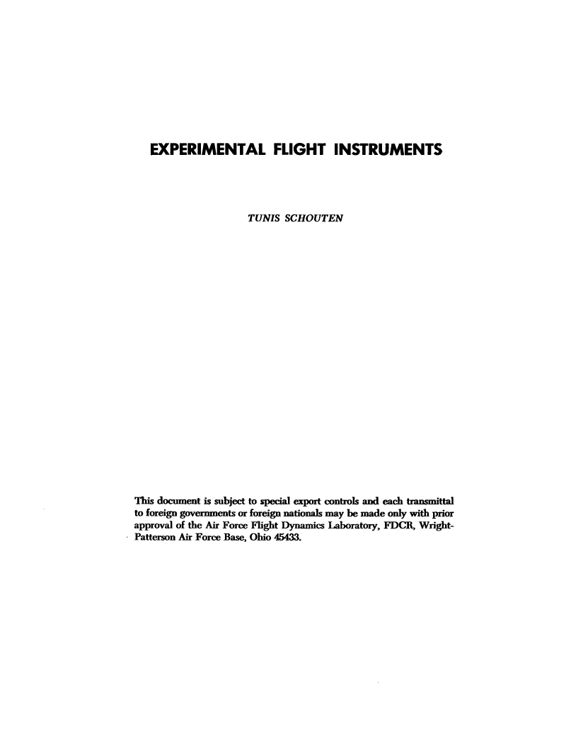 handle is hein.space/emtlfgt0001 and id is 1 raw text is: 












   EXPERIMENTAL FLIGHT INSTRUMENTS





                    TUNIS  SCHOUTEN
























This document is subject to special export controls and each transmittal
to foreign governments or foreign nationals may be made only with prior
approval of the Air Force Flight Dynamics Laboratory, FDCR, Wright-
Patterson Air Force Base, Ohio 45433.


