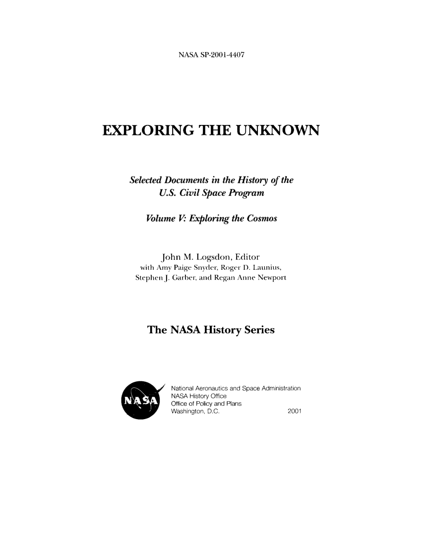 handle is hein.space/expunk0005 and id is 1 raw text is: NASA SP-20014407

EXPLORING THE UNKNOWN
Selected Documents in the History of the
U.S. Civil Space Program
Volume V Exploring the Cosmos
John M. Logsdon, Editor
with Amy Paige Snyder, Roger- D. Launius,
Stephen j. Garber, and Regan Anne Newport
The NASA History Series
National Aeronautics and Space Administration
NASA History Office
Office of Policy and Plans
Washington, D.C.             2001


