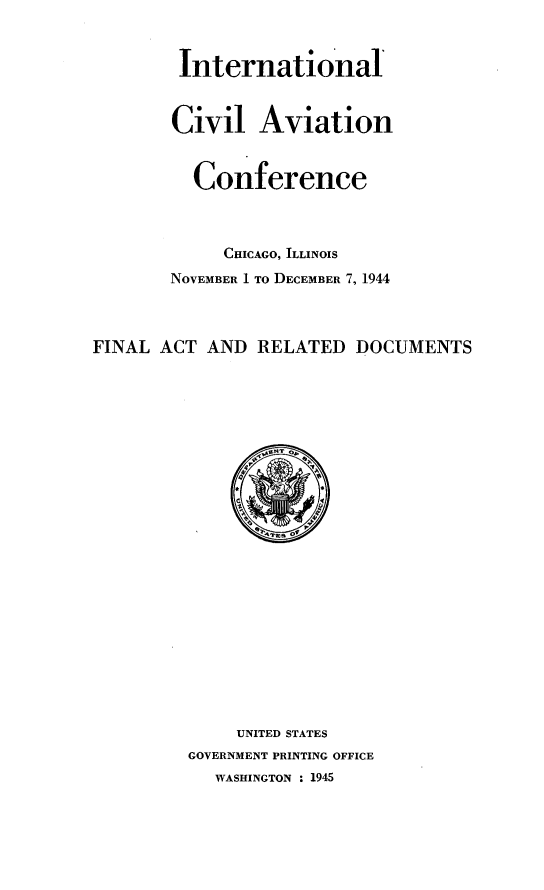 handle is hein.space/flarldc0001 and id is 1 raw text is: 



        International



        Civil   Aviation


          Conference



            CHICAGO, ILLINOIS
       NOVEMBER 1 TO DECEMBER 7, 1944



FINAL ACT  AND  RELATED  DOCUMENTS
























              UNITED STATES
         GOVERNMENT PRINTING OFFICE
            WASHINGTON : 1945


