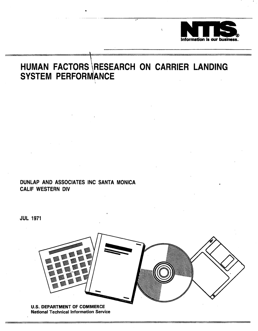 handle is hein.space/hnfsrsh0001 and id is 1 raw text is: 



wna
Information Is our business.


HUMAN FACTORS RESEARCH ON CARRIER LANDING
SYSTEM PERFORM NCE
















DUNLAP AND ASSOCIATES INC SANTA MONICA
CALIF WESTERN DIV



JUL 1971













   U.S. DEPARTMENT OF COMMERCE
   National Technical Information Service


