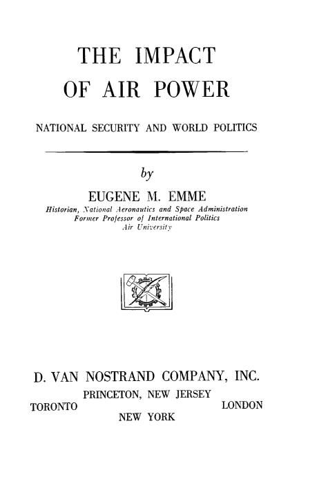 handle is hein.space/ioap0001 and id is 1 raw text is: 



       THE IMPACT


     OF AIR POWER


NATIONAL  SECURITY AND WORLD  POLITICS



                  by

         EUGENE M. EMME
  Historian, National Aeronautics and Space Administration
      Former Professor of International Politics
               Air Universitv


D. VAN   NOSTRAND COMPANY, INC.
        PRINCETON, NEW  JERSEY


TORONTO


LONDON


NEW  YORK


