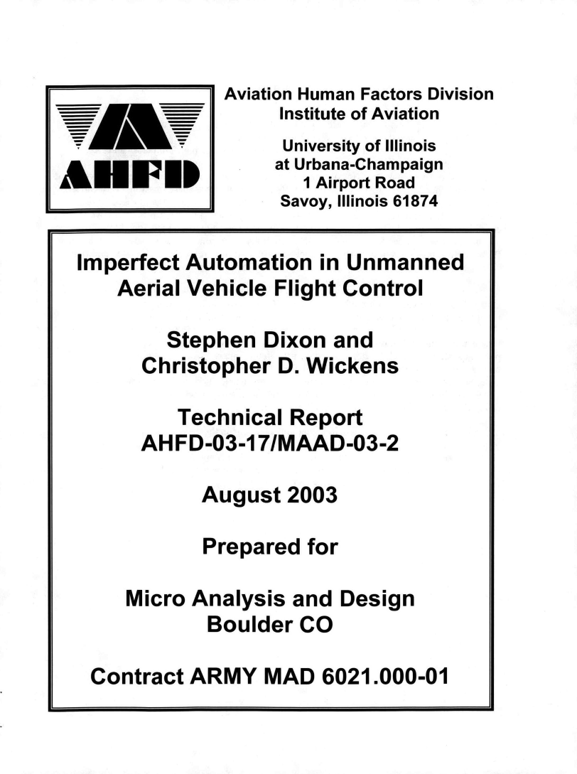 handle is hein.space/ipftautn0001 and id is 1 raw text is: 


              Aviation Human Factors Division
                   Institute of Aviation
                   University of Illinois
                   at Urbana-Champaign
ANuwuP               1 Airport Road
                   Savoy, Illinois 61874

  Imperfect Automation in Unmanned
     Aerial Vehicle Flight Control

         Stephen  Dixon and
       Christopher D. Wickens

          Technical Report
       AHFD-03-17/MAAD-03-2

            August  2003

            Prepared  for

      Micro Analysis and Design
             Boulder CO

   Contract ARMY  MAD  6021.000-01


