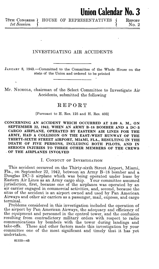 handle is hein.space/ivarcc0001 and id is 1 raw text is: Union Calendar No. 3
78TH CONGRESS   HOUSE OF REPRESENTATIVES             REPORT
1st Session                                          No. 2
INVESTIGATING AIR ACCIDENTS
JANUARY 8, 1943.-Committed to the Committee of the Whole House on the
state of the Union and ordered to be printed
Mr. NICHOLS, chairman of the Select Committee to Investigate Air
Accidents, submitted the following
REPORT
[Pursuant to H. Res. 125 and H. Res. 403]
CONCERNING AN ACCIDENT WHICH OCCURRED AT 3:09 A. M., ON
SEPTEMBER 22, 1942, WHEN AN ARMY B-18 BOMBER AND A DC-3
CARGO AIRPLANE, OPERATED BY EASTERN AIR LINES FOR THE
ARMY, HAD A COLLISION ON THE EAST-WEST RUNWAY OF THE
THIRTY-SIXTH STREET AIRPORT, MIAMI, FLA., RESULTING IN THE
DEATH OF FIVE PERSONS, INCLUDING BOTH PILOTS, AND IN
SERIOUS INJURIES TO THREE OTHER MEMBERS OF THE CREWS
OF THE AIRPLANES INVOLVED
I. CONDUCT OF INvESTIGATION
This accident occurred on the Thirty-sixth Street Airport, Miami,
Fla., on September 22, 1942, between an Army B-18 bomber and a
Douglas DC-3 airplane which was being operated under lease by
Eastern Air Lines as an Army cargo ship. Your committee assumed
jurisdiction, first, because one of the airplanes was operated by an
air carrier engaged in commercial activities, and, second, because the
situs of the accident is an airport owned and used by Pan American
Airways and other air carriers as a passenger, mail, express, and cargo
terminal.
Problems considered in this investigation included the operation of
the airport by Pan American Airways, the adequacy and efficiency of
the equipment and personnel in the control tower, and the confusion
resulting from contradictory military orders with respect to radio
communications by bombers with the tower during landings and
take-offs. These and other factors made this investigation by your
committee one of the most significant and timely that it has yet
undertaken.
81153-43



