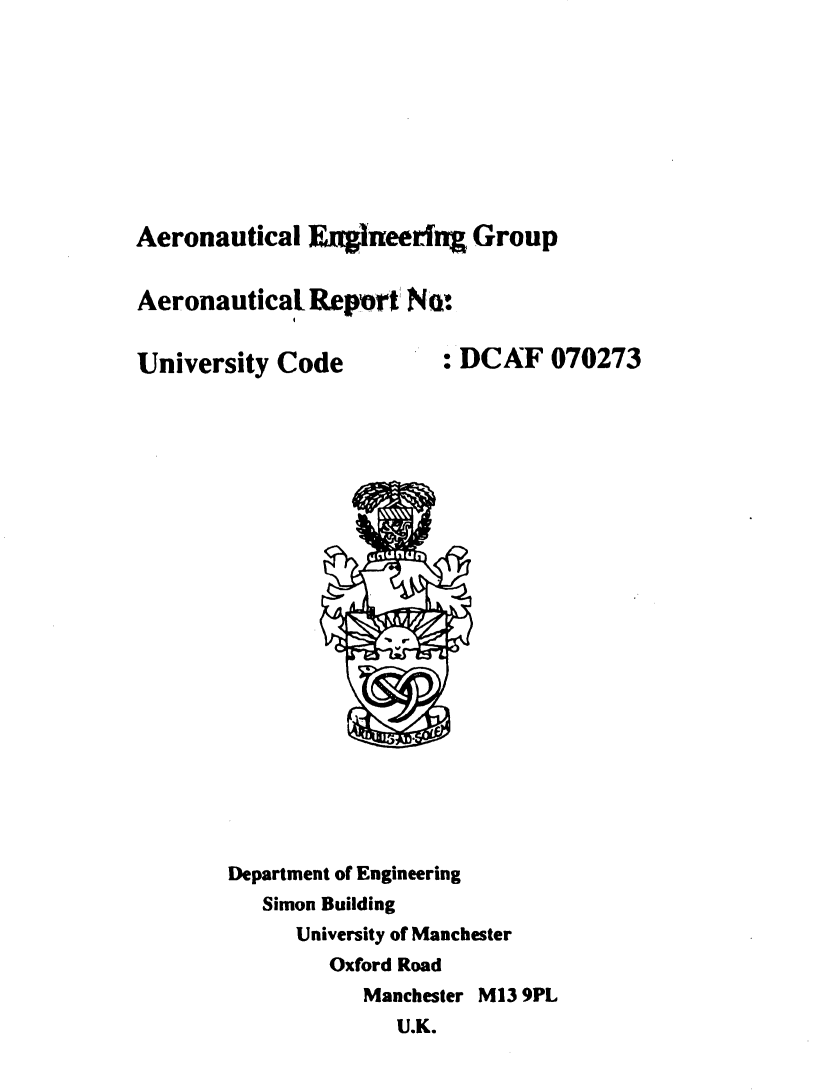 handle is hein.space/lcrltrelcr0001 and id is 1 raw text is: 









Aeronautical  Engineering  Group


Aeronautical  Report  Nt


University Code          : DCAF  070273























       Department of Engineering
          Simon Building
             University of Manchester
                Oxford Road
                  Manchester M13 9PL
                     U.K.



