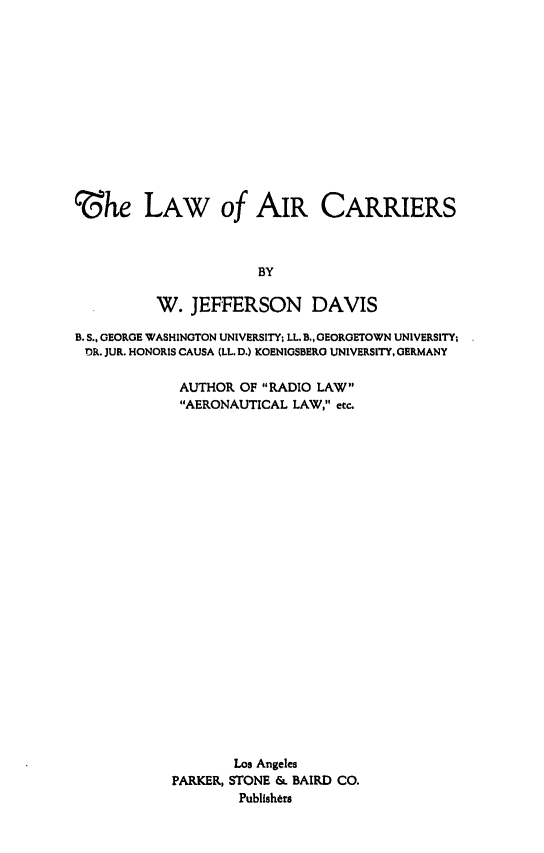 handle is hein.space/loac0001 and id is 1 raw text is: 













'3he LAW of AIR CARRIERS



                      BY

          W. JEFFERSON DAVIS

B. S., GEORGE WASHINGTON UNIVERSITY; LL.B.. GEOROETOWN UNIVERSITY;
DR. JUR. HONORIS CAUSA (LL. D.) KOENIGSBERG UNIVERSITY, GERMANY

             AUTHOR OF RADIO LAW
             AERONAUTICAL LAW, etc.
























                   Los Angeles
            PARKER, STONE & BAIRD CO.
                    Publishers


