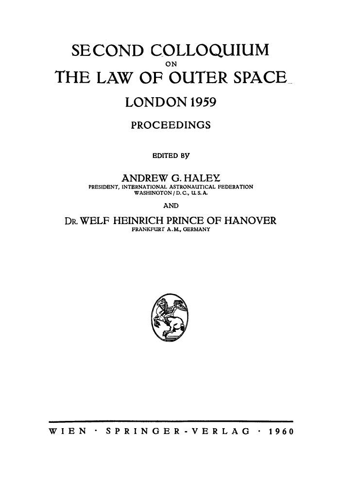 handle is hein.space/pininsl0002 and id is 1 raw text is: SECOND COLLOQUIUM
ON
THE LAW OF OUTER SPACE

LONDON 1959
PROCEEDINGS
EDITED By
ANDREW G. HALEY
PRESIDENT, INTERNATIONAL ASTRONAUTICAL FEDERATION
WASHINGTON / D. C., U. S. A.
AND

DR. WELF

HEINRICH PRINCE OF
FRANKFURT A.M., GERMANY

HANOVER

* SPRINGER-VERLAG

W I EN

* 1960


