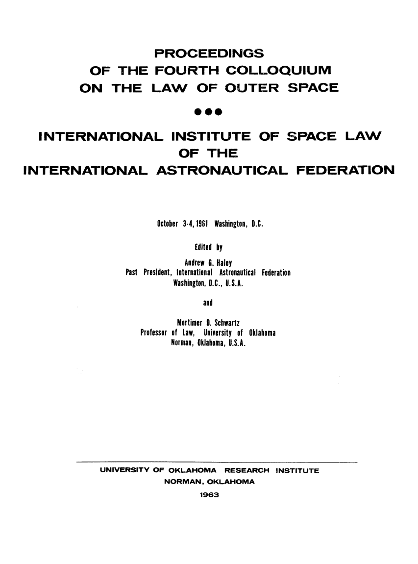 handle is hein.space/pininsl0004 and id is 1 raw text is: OF THE
ON THE

PROCEEDINGS
FOURTH COLLOQUIUM
LAW OF OUTER SPACE

0***

INTERNATIONAL INSTITUTE OF SPACE LAW
OF THE
INTERNATIONAL ASTRONAUTICAL FEDERATION
October 3-4,1961 Washington, D.C.
Edited by
Andrew G. Haley
Past  President, International  Astronautical  Federation
Washington, D.C., U.S.A.
and
Mortimer 0. Schwartz
Professor  of  Law,  University  of  Oklahoma
Norman, Oklahoma, U.S.A.

UNIVERSITY OF OKLAHOMA RESEARCH INSTITUTE
NORMAN, OKLAHOMA
1963


