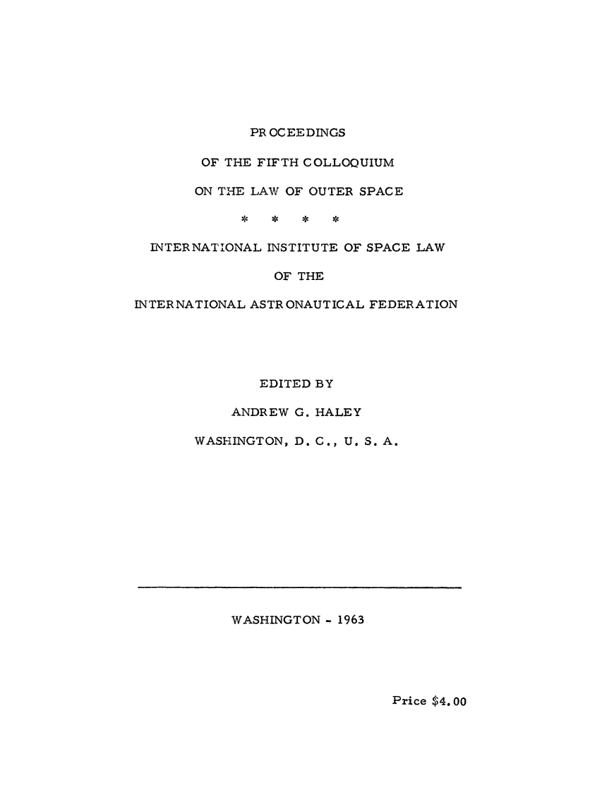 handle is hein.space/pininsl0005 and id is 1 raw text is: PR OCEEDINGS

OF THE FIFTH COLLOQUIUM
ON THE LAW OF OUTER SPACE
INTERNATIONAL INSTITUTE OF SPACE LAW
OF THE
INTERNATIONAL ASTRONAUTICAL FEDERATION
EDITED BY
ANDREW G. HALEY
WASHINGTON, D. C., U. S. A.

WASHINGTON - 1963

Price $4.00


