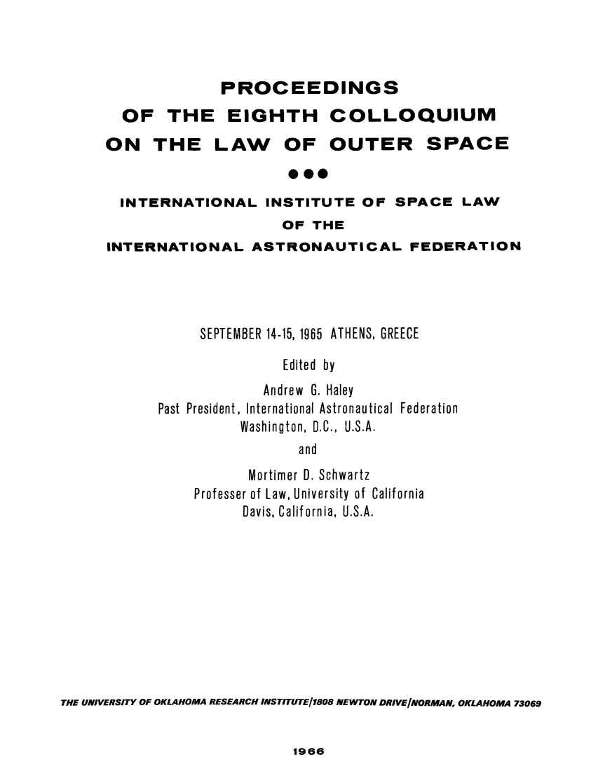 handle is hein.space/pininsl0008 and id is 1 raw text is: OF
ON'

PROCEEDINGS
THE EIGHTH COLLOQUIUM
THE LAW OF OUTER SPACE

INTERNATIONAL INSTITUTE OF SPACE LAW
OF THE
INTERNATIONAL ASTRONAUTICAL FEDERATION
SEPTEMBER 14-15, 1965 ATHENS, GREECE
Edited by
Andrew G. Haley
Past President, International Astronautical Federation
Washington, D.C., U.S.A.
and
Mortimer D. Schwartz
Professer of Law, University of California
Davis, California, U.S.A.
THE UNIVERSITY OF OKLAHOMA RESEARCH INSTITUTEJ1808 NEWTON DRIVE/NORMAN, OKLAHOMA 73069

1966


