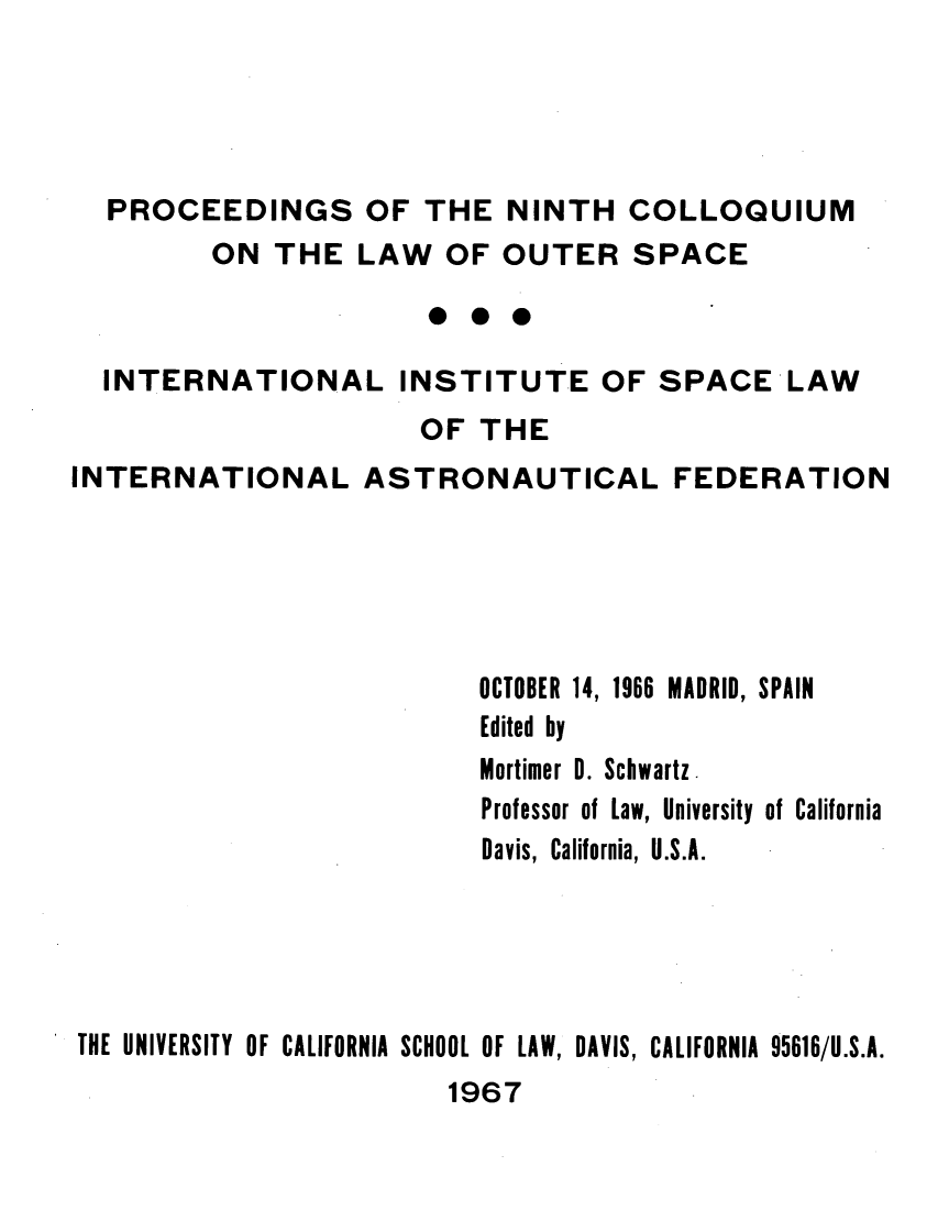 handle is hein.space/pininsl0009 and id is 1 raw text is: PROCEEDINGS OF THE NINTH COLLOQUIUM
ON THE LAW OF OUTER SPACE
INTERNATIONAL INSTITUTE OF SPACE LAW
OF THE
INTERNATIONAL ASTRONAUTICAL FEDERATION

OCTOBER 14, 1966 MADRID, SPAIN
Edited by
Mortimer 0. Schwartz.
Professor of Law, University of California
Davis, California, U.S.A.

THE UNIVERSITY OF CALIFORNIA SCHOOL OF LAW, DAVIS, CALIFORNIA 95616/U.S.A.
1967


