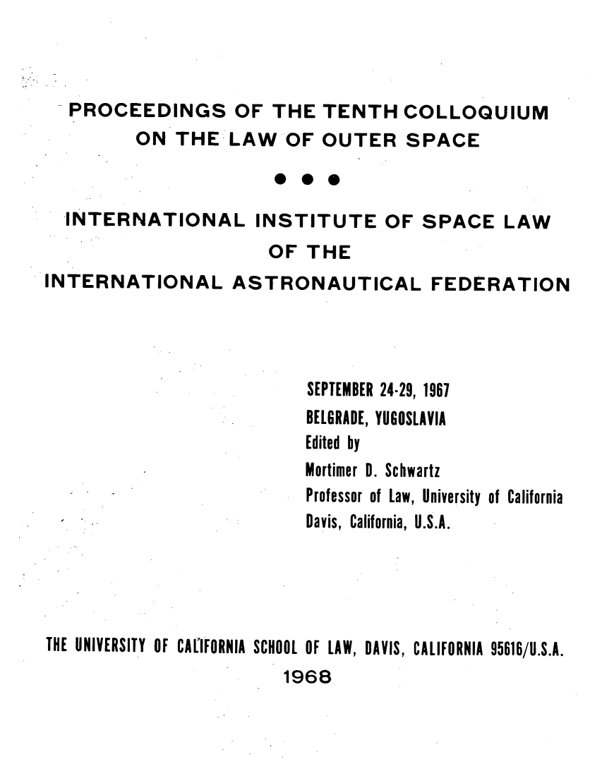 handle is hein.space/pininsl0010 and id is 1 raw text is: PROCEEDINGS OF THE TENTH COLLOQUIUM
ON THE LAW OF OUTER SPACE
*0*
INTERNATIONAL INSTITUTE OF SPACE LAW
OF THE
INTERNATIONAL ASTRONAUTICAL FEDERATION
SEPTEMBER 24-29, 1967
BELGRADE, YUGOSLAVIA
Edited by
Mortimer 0. Schwartz
Professor of Law, University of California
Davis, California, U.S.A.
THE UNIVERSITY OF CALIFORNIA SCHOOL OF LAW, DAVIS, CALIFORNIA 95616/U.S.A.

1968


