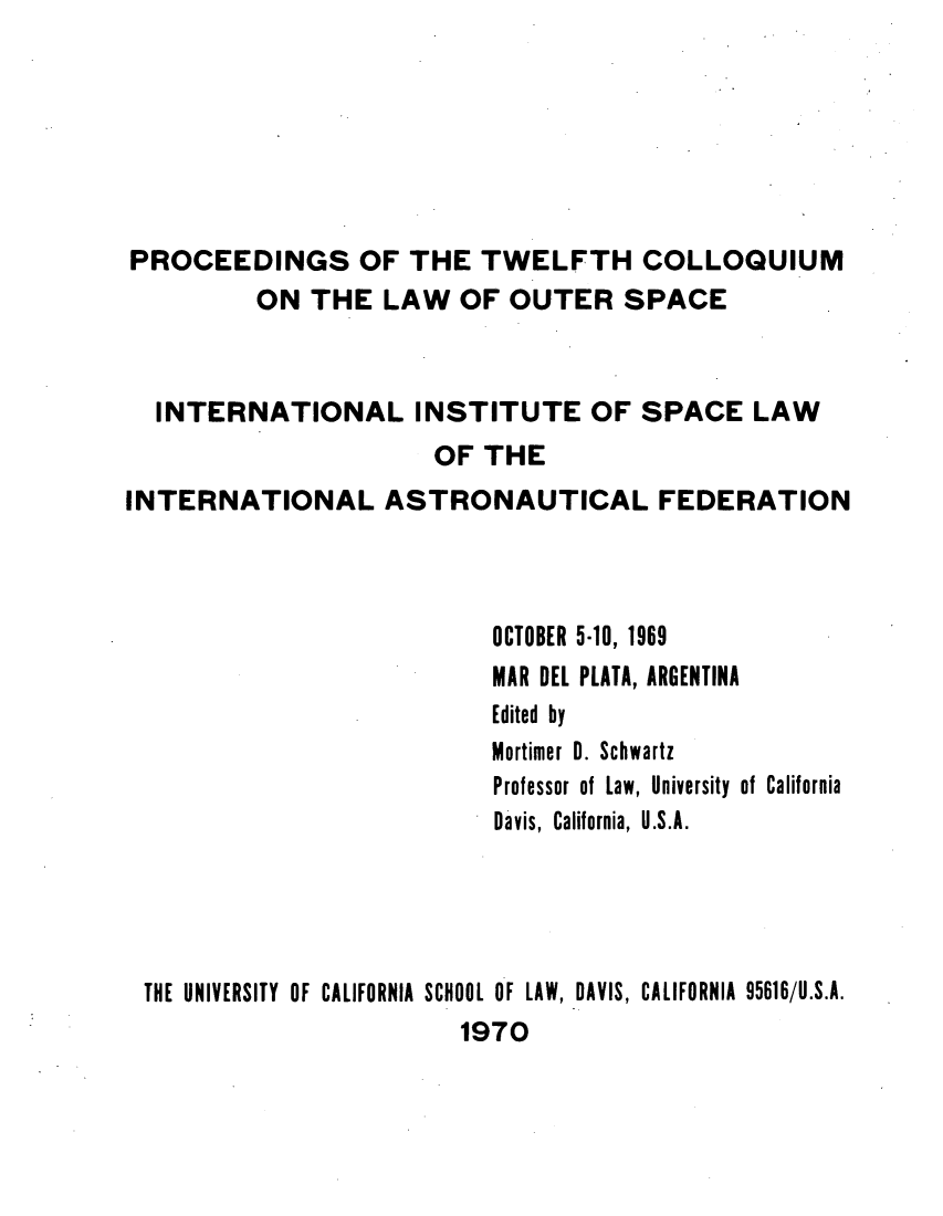 handle is hein.space/pininsl0012 and id is 1 raw text is: PROCEEDINGS OF THE TWELFTH COLLOQUIUM
ON THE LAW OF OUTER SPACE
INTERNATIONAL INSTITUTE OF SPACE LAW
OF THE
INTERNATIONAL ASTRONAUTICAL FEDERATION
OCTOBER 5-10, 1969
MAR DEL PLATA, ARGENTINA
Edited by
Mortimer 0. Schwartz
Professor of Law, University of California
Davis, California, U.S.A.
THE UNIVERSITY OF CALIFORNIA SCHOOL OF LAW, DAVIS, CALIFORNIA 95616/U.S.A.
1970



