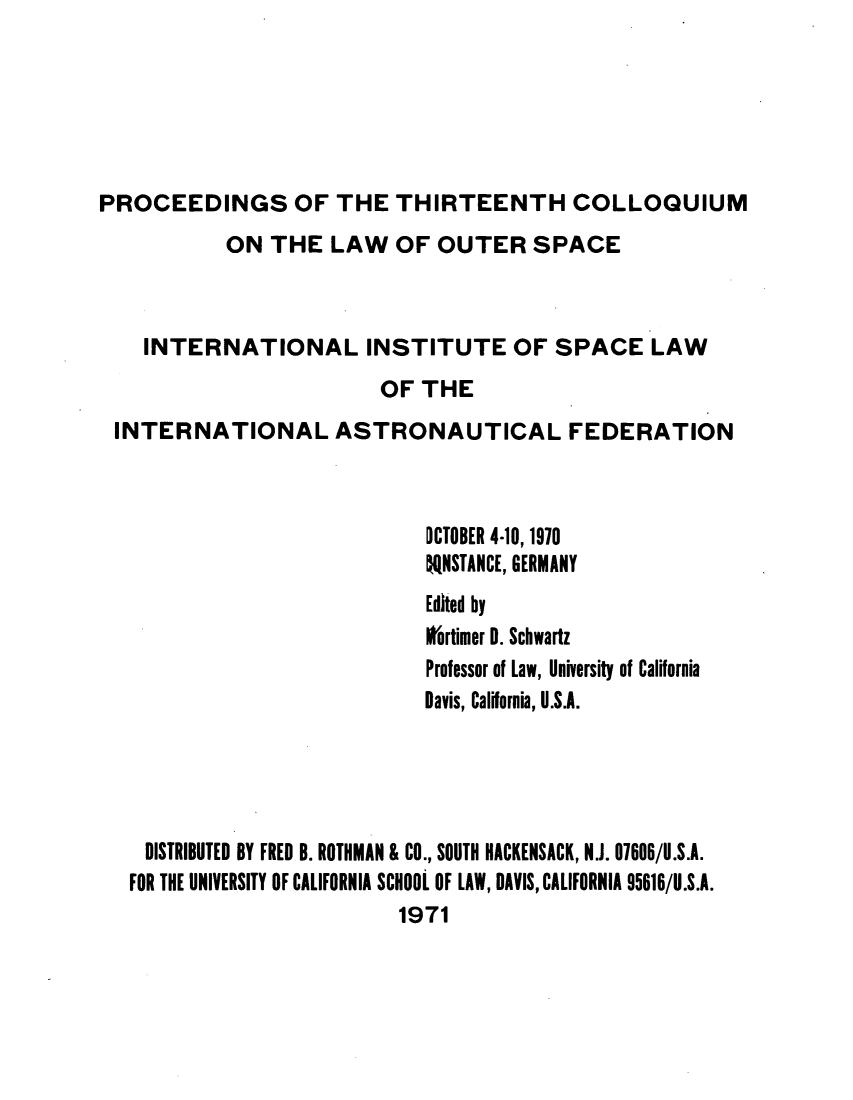 handle is hein.space/pininsl0013 and id is 1 raw text is: PROCEEDINGS OF THE THIRTEENTH COLLOQUIUM
ON THE LAW OF OUTER SPACE
INTERNATIONAL INSTITUTE OF SPACE LAW
OF THE
INTERNATIONAL ASTRONAUTICAL FEDERATION
OCTOBER 4-10, 1970
itNSTANCE, GERMANY
Edited by
ortimer 0. Schwartz
Professor of Law, University of California
Davis, California, U.S.A.
DISTRIBUTED BY FRED B. ROTHMAN & CO., SOUTH HACKENSACK, N.J. 07606/U.S.A.
FOR THE UNIVERSITY OF CALIFORNIA SCHOOL OF LAW, DAVIS, CALIFORNIA 95616/U.S.A.
1971


