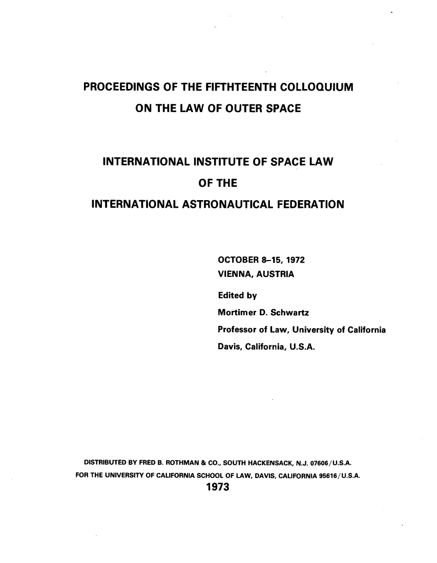 handle is hein.space/pininsl0015 and id is 1 raw text is: PROCEEDINGS OF THE FIFTHTEENTH COLLOQUIUM
ON THE LAW OF OUTER SPACE
INTERNATIONAL INSTITUTE OF SPACE LAW
OF THE
INTERNATIONAL ASTRONAUTICAL FEDERATION
OCTOBER 8-15, 1972
VIENNA, AUSTRIA
Edited by
Mortimer D. Schwartz
Professor of Law, University of California
Davis, California, U.S.A.
DISTRIBUTED BY FRED B. ROTHMAN & CO., SOUTH HACKENSACK, N.J. 07606/U.S.A.
FOR THE UNIVERSITY OF CALIFORNIA SCHOOL OF LAW, DAVIS, CALIFORNIA 95616/U.S.A.
1973


