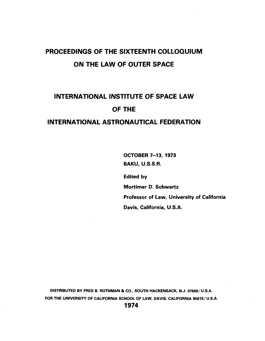 handle is hein.space/pininsl0016 and id is 1 raw text is: PROCEEDINGS OF THE SIXTEENTH COLLOQUIUM
ON THE LAW OF OUTER SPACE
INTERNATIONAL INSTITUTE OF SPACE LAW
OF THE
INTERNATIONAL ASTRONAUTICAL FEDERATION
OCTOBER 7-13, 1973
BAKU, U.S.S.R.
Edited by
Mortimer D. Schwartz
Professor of Law, University of California
Davis, California, U.S.A.
DISTRIBUTED BY FRED B. ROTHMAN & CO., SOUTH HACKENSACK, N.J. 07606/U.S.A.
FOR THE UNIVERSITY OF CALIFORNIA SCHOOL OF LAW, DAVIS, CALIFORNIA 95616/U.S.A.
1974


